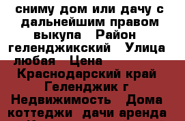 сниму дом или дачу с дальнейшим правом выкупа › Район ­ геленджикский › Улица ­ любая › Цена ­ 5 000 000 - Краснодарский край, Геленджик г. Недвижимость » Дома, коттеджи, дачи аренда   . Краснодарский край,Геленджик г.